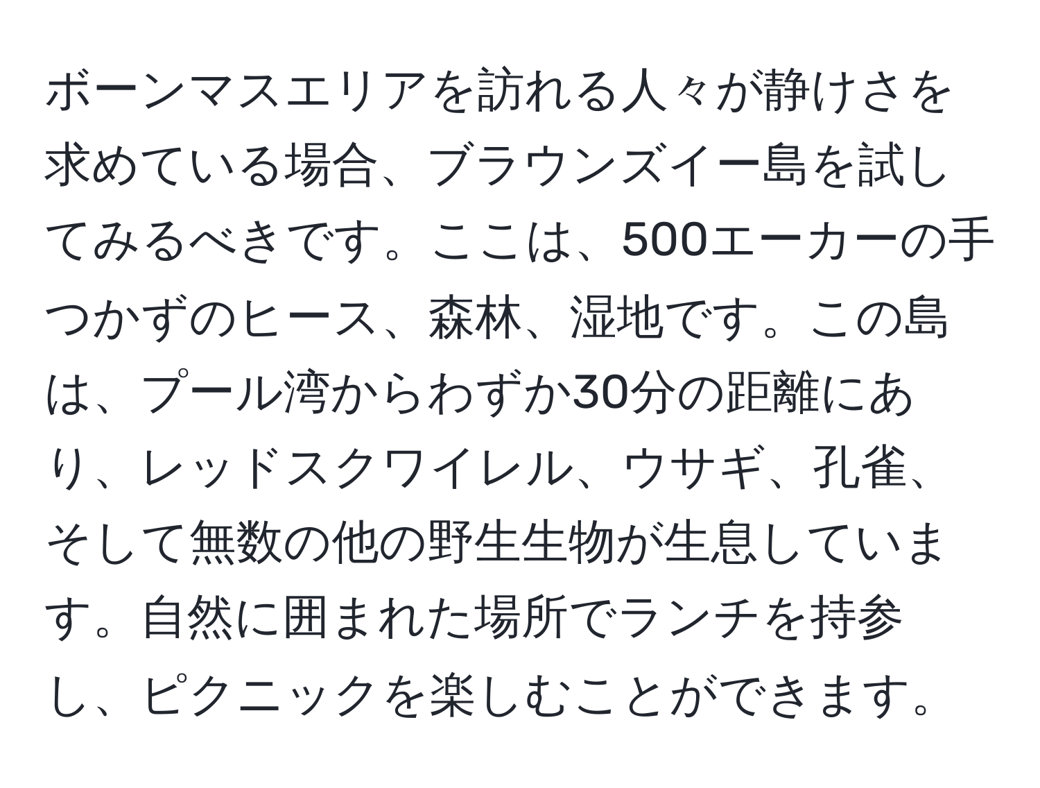 ボーンマスエリアを訪れる人々が静けさを求めている場合、ブラウンズイー島を試してみるべきです。ここは、500エーカーの手つかずのヒース、森林、湿地です。この島は、プール湾からわずか30分の距離にあり、レッドスクワイレル、ウサギ、孔雀、そして無数の他の野生生物が生息しています。自然に囲まれた場所でランチを持参し、ピクニックを楽しむことができます。