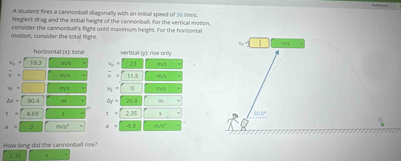 Reference
A student fires a cannonball diagonally with an initial speed of 30.0m/s.
Neglect drag and the initial height of the cannonball. For the vertical motion,
consider the cannonball's flight until maximum height. For the horizontal
motion, consider the total flight.
V_0 m/s
horizontal (x): total vertical (y): rise only
v_o=19.3 m/s v_o=23 m/s
overline v=□ m/s overline v=11.5 m/s
v_f=□ m/s y_E=□ 0 m/s
△ x=90.4 m △ y=26.9 m
t=4.69 s t=2.35 s 50.0°
a=0 m/s^2 a=-9.8 m/s^2
How long did the cannonball rise?
2.35 s