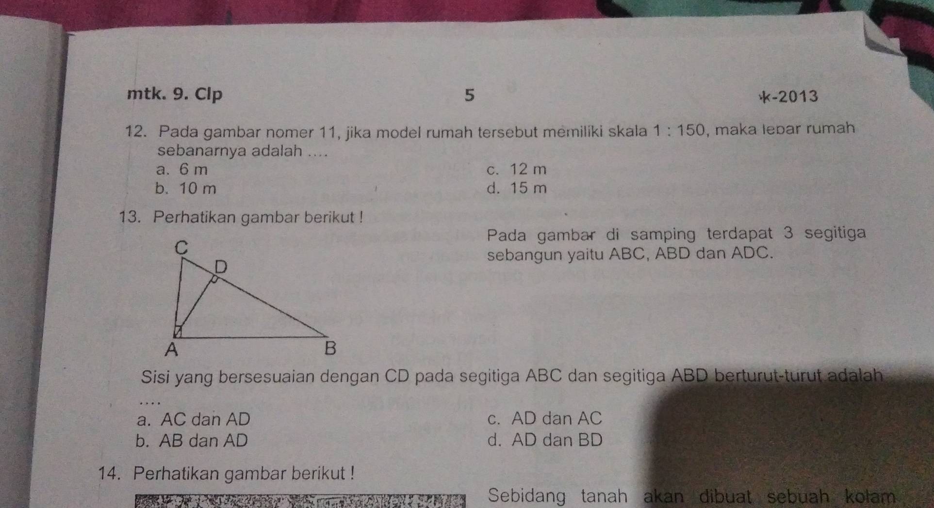 mtk. 9. Clp 5 k-2013
12. Pada gambar nomer 11, jika model rumah tersebut memiliki skala 1:150 , maka lebar rumah
sebanarnya adalah ....
a. 6 m c. 12 m
b. 10 m d. 15 m
13. Perhatikan gambar berikut !
Pada gambar di samping terdapat 3 segitiga
sebangun yaitu ABC, ABD dan ADC.
Sisi yang bersesuaian dengan CD pada segitiga ABC dan segitiga ABD berturut-turut adalah
a. AC dan AD c. AD dan AC
b. AB dan AD d. AD dan BD
14. Perhatikan gambar berikut !
Sebidang tanah akan dibuat sebuah kolam