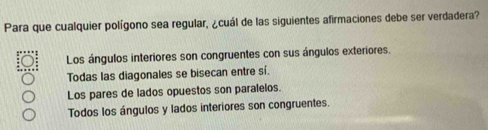 Para que cualquier polígono sea regular, ¿cuál de las siguientes afirmaciones debe ser verdadera?
Los ángulos interiores son congruentes con sus ángulos exteriores.
Todas las diagonales se bisecan entre sí.
Los pares de lados opuestos son paralelos.
Todos los ángulos y lados interiores son congruentes.