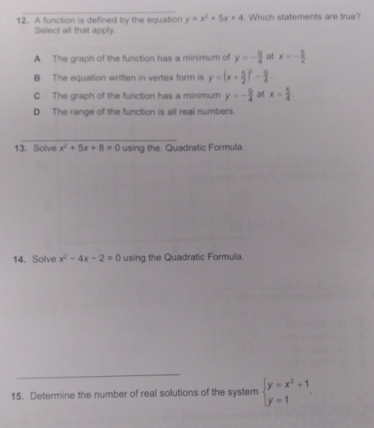 A function is defined by the equation y=x^2+5x+4. Which statements are true?
Select all that apply.
A The graph of the function has a minimum of y=- 9/4  at x=- 5/2 .
B The equation written in vertex form is y=(x+ 5/2 )^2- 9/4 .
C The graph of the function has a minimum y=- 9/4  at x= 5/4 .
D The range of the function is all real numbers.
_
13. Solve x^2+5x+8=0 using the. Quadratic Formula.
14. Solve x^2-4x-2=0 using the Quadratic Formula.
_
15. Determine the number of real solutions of the system beginarrayl y=x^2+1 y=1endarray.