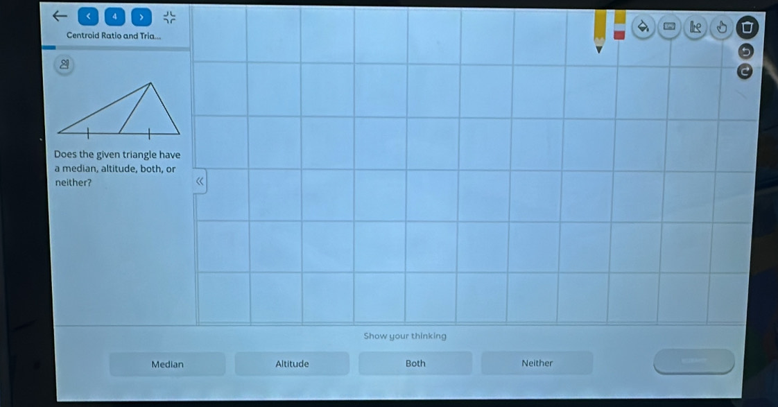 < 4 >
= I D
Centroid Ratio and Tria...
2
Does the given triangle have
a median, altitude, both, or
neither? 《
Show your thinking
Median Altitude Both Neither