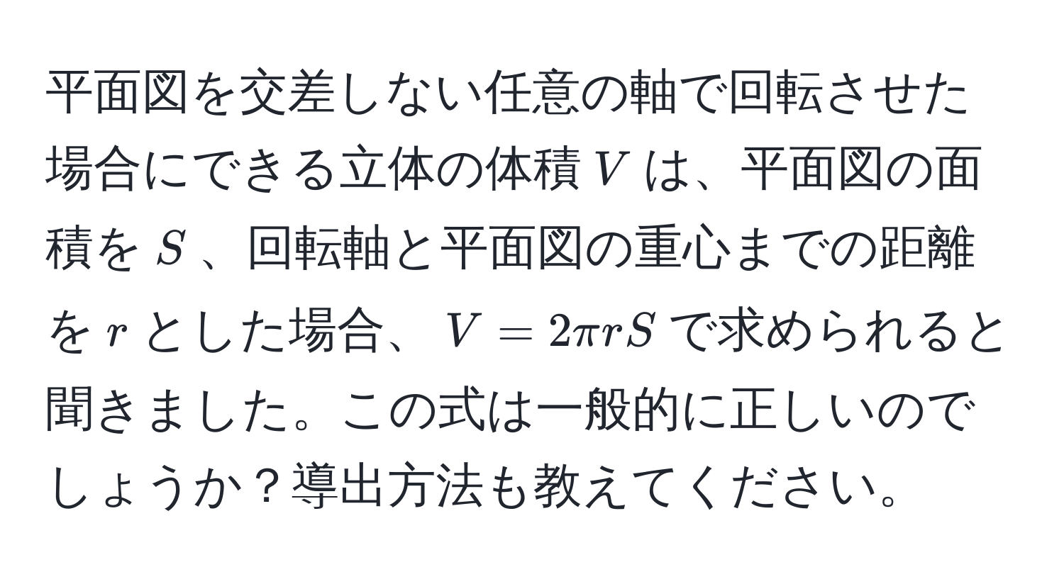 平面図を交差しない任意の軸で回転させた場合にできる立体の体積$V$は、平面図の面積を$S$、回転軸と平面図の重心までの距離を$r$とした場合、$V = 2π r S$で求められると聞きました。この式は一般的に正しいのでしょうか？導出方法も教えてください。