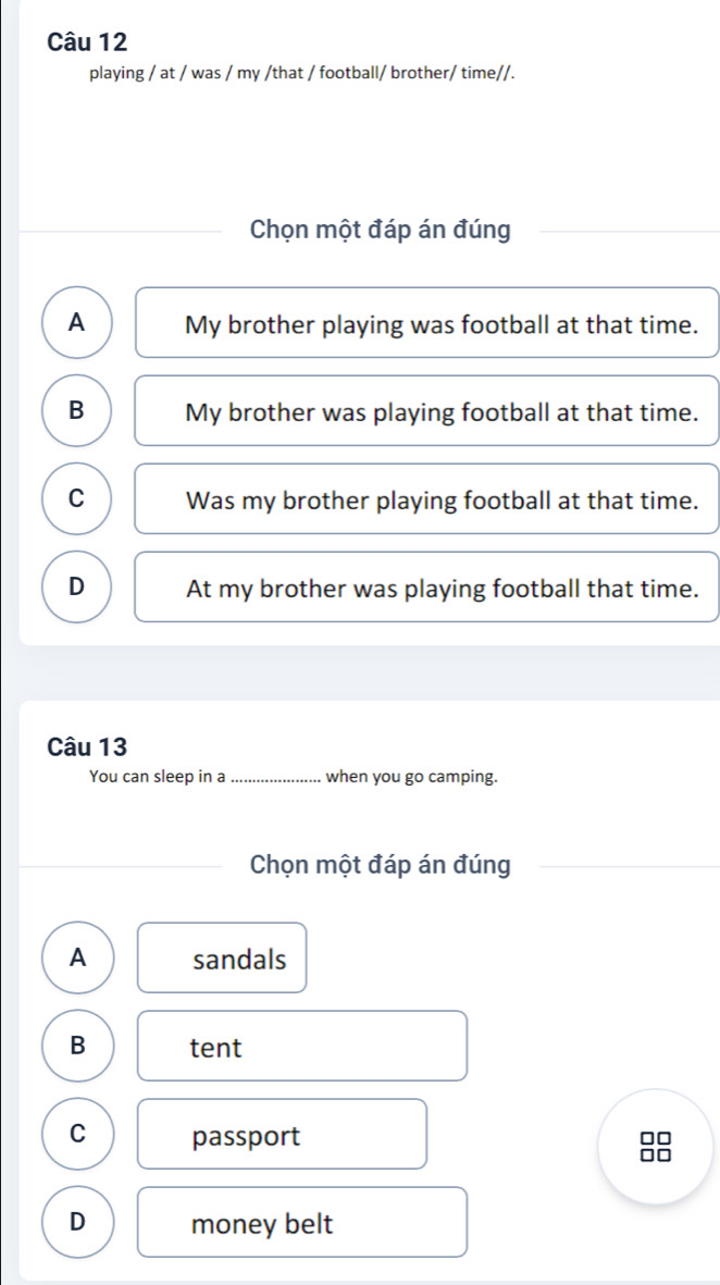 playing / at / was / my /that / football/ brother/ time//.
Chọn một đáp án đúng
A My brother playing was football at that time.
B My brother was playing football at that time.
C Was my brother playing football at that time.
D At my brother was playing football that time.
Câu 13
You can sleep in a _when you go camping.
Chọn một đáp án đúng
A sandals
B tent
C passport
□□
□□
D money belt