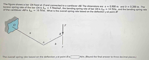The figure shows a bar OA fixed at O and connected to a cantilever AB. The dimensions are a=0.900m
torsion spring rate of the bar OA is k_at=5Nm/rad. the bending spring rate of bar OA is k_ab=14N/m , and the bending spring rate and b=0.200m. The 
of the cantilever AB is k_bb=16N/m. What is the overall spring rate based on the deflection yat point 8? 
The overall spring rate based on the deflection y at point B is □ N/m. (Round the final answer to three decimal places.)
