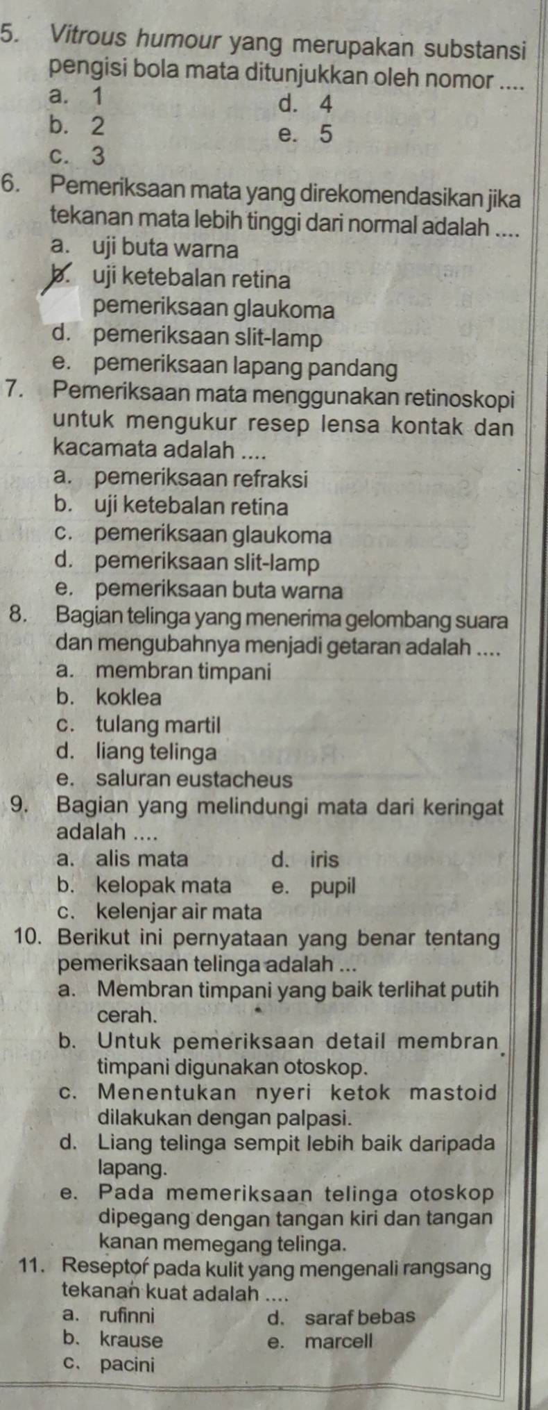 Vitrous humour yang merupakan substansi
pengisi bola mata ditunjukkan oleh nomor ....
a. 1 d. 4
b.2 e. 5
c. 3
6. Pemeriksaan mata yang direkomendasikan jika
tekanan mata lebih tinggi dari normal adalah ....
a. uji buta warna
b. uji ketebalan retina
pemeriksaan glaukoma
d. pemeriksaan slit-lamp
e. pemeriksaan lapang pandang
7. Pemeriksaan mata menggunakan retinoskopi
untuk mengukur resep lensa kontak dan 
kacamata adalah ....
a. pemeriksaan refraksi
b. uji ketebalan retina
c. pemeriksaan glaukoma
d. pemeriksaan slit-lamp
e. pemeriksaan buta warna
8. Bagian telinga yang menerima gelombang suara
dan mengubahnya menjadi getaran adalah ....
a. membran timpani
b. koklea
c. tulang martil
d. liang telinga
e. saluran eustacheus
9. Bagian yang melindungi mata dari keringat
adalah ....
a. alis mata d、 iris
b. kelopak mata e. pupil
c. kelenjar air mata
10. Berikut ini pernyataan yang benar tentang
pemeriksaan telinga adalah ...
a. Membran timpani yang baik terlihat putih
cerah.
b. Untuk pemeriksaan detail membran
timpani digunakan otoskop.
c. Menentukan nyeri ketok mastoid
dilakukan dengan palpasi.
d. Liang telinga sempit lebih baik daripada
lapang.
e. Pada memeriksaan telinga otoskop
dipegang dengan tangan kiri dan tangan
kanan memegang telinga.
11. Reseptor pada kulit yang mengenali rangsang
tekanan kuat adalah ....
a. rufinni d. saraf bebas
b. krause e. marcell
c、 pacini