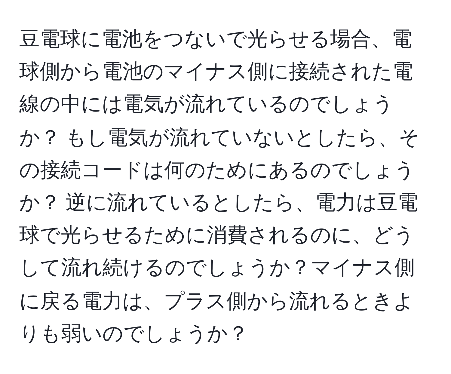 豆電球に電池をつないで光らせる場合、電球側から電池のマイナス側に接続された電線の中には電気が流れているのでしょうか？ もし電気が流れていないとしたら、その接続コードは何のためにあるのでしょうか？ 逆に流れているとしたら、電力は豆電球で光らせるために消費されるのに、どうして流れ続けるのでしょうか？マイナス側に戻る電力は、プラス側から流れるときよりも弱いのでしょうか？