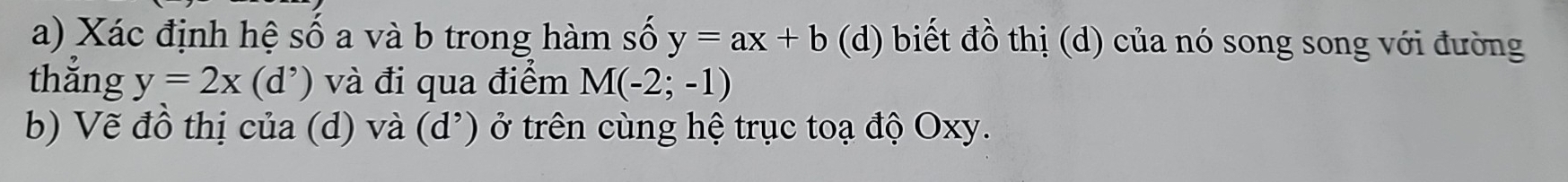 Xác định hệ số a và b trong hàm số y=ax+b (d) biết đồ thị (d) của nó song song với đường 
thǎng y=2x(d^,) và đi qua điểm M(-2;-1)
b) Vẽ đồ thị của (d) và (d^,) ở trên cùng hệ trục toạ độ Oxy.