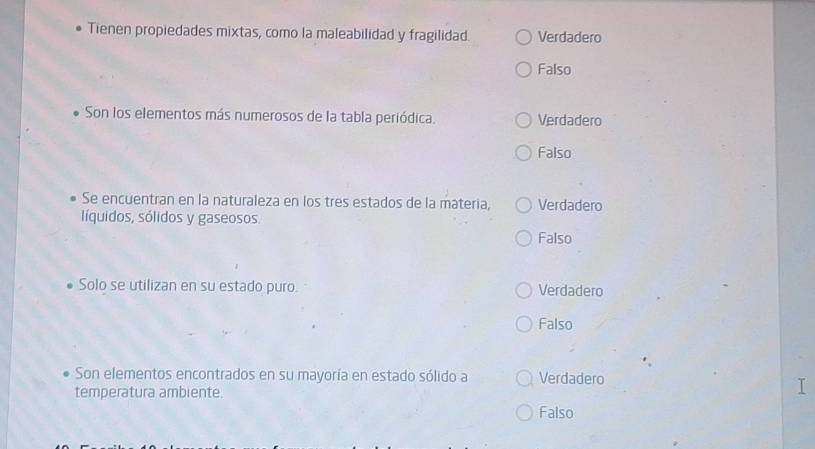 Tienen propiedades mixtas, como la maleabilidad y fragilidad. Verdadero
Falso
Son los elementos más numerosos de la tabla periódica. Verdadero
Falso
Se encuentran en la naturaleza en los tres estados de la mátería, Verdadero
líquidos, sólidos y gaseosos.
Falso
Solo se utilizan en su estado puro. Verdadero
Falso
Son elementos encontrados en su mayoría en estado sólido a Verdadero
temperatura ambiente.
I
Falso