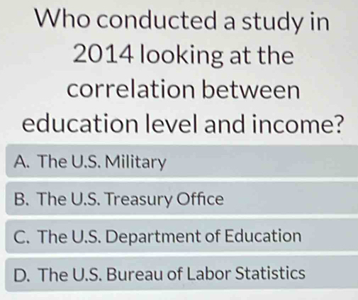 Who conducted a study in
2014 looking at the
correlation between
education level and income?
A. The U.S. Military
B. The U.S. Treasury Office
C. The U.S. Department of Education
D. The U.S. Bureau of Labor Statistics