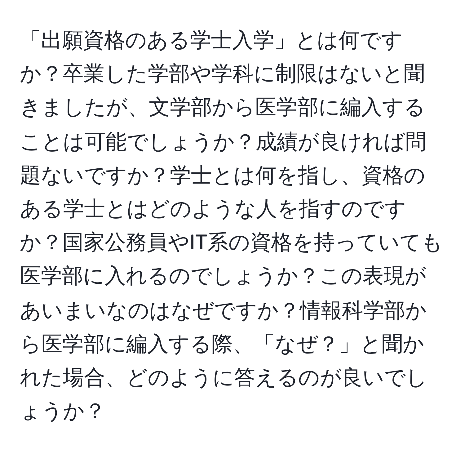 「出願資格のある学士入学」とは何ですか？卒業した学部や学科に制限はないと聞きましたが、文学部から医学部に編入することは可能でしょうか？成績が良ければ問題ないですか？学士とは何を指し、資格のある学士とはどのような人を指すのですか？国家公務員やIT系の資格を持っていても医学部に入れるのでしょうか？この表現があいまいなのはなぜですか？情報科学部から医学部に編入する際、「なぜ？」と聞かれた場合、どのように答えるのが良いでしょうか？