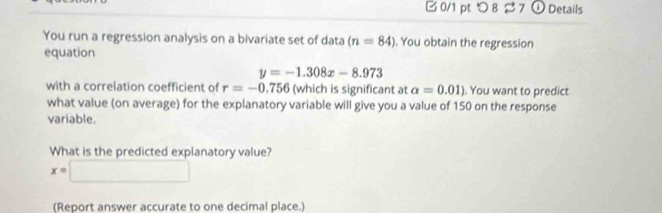 つ 8 7 ① Details 
You run a regression analysis on a bivariate set of data (n=84). You obtain the regression 
equation
y=-1.308x-8.973
with a correlation coefficient of r=-0.756 (which is significant at alpha =0.01). You want to predict 
what value (on average) for the explanatory variable will give you a value of 150 on the response 
variable. 
What is the predicted explanatory value?
x=□
(Report answer accurate to one decimal place.)