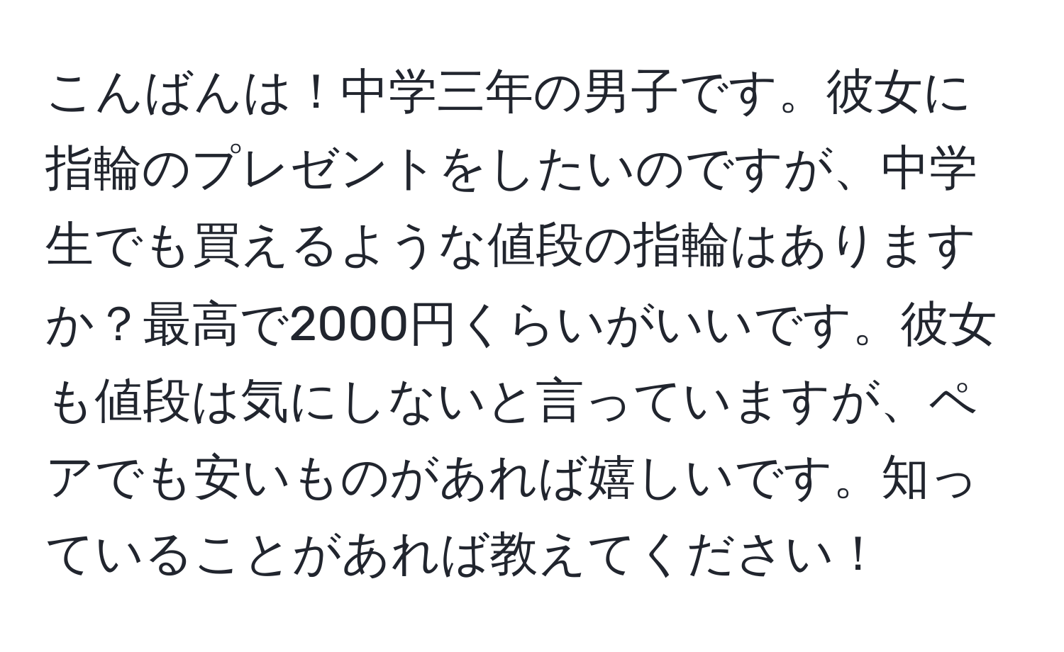 こんばんは！中学三年の男子です。彼女に指輪のプレゼントをしたいのですが、中学生でも買えるような値段の指輪はありますか？最高で2000円くらいがいいです。彼女も値段は気にしないと言っていますが、ペアでも安いものがあれば嬉しいです。知っていることがあれば教えてください！