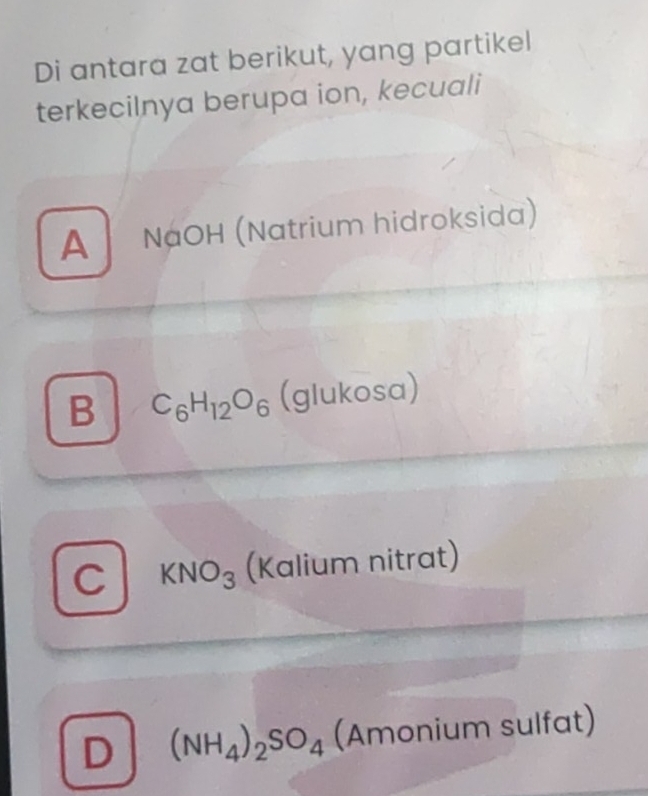 Di antara zat berikut, yang partikel
terkeciInya berupa ion, kecuali
A NaOH (Natrium hidroksida)
B C_6H_12O_6 (glukosa)
C KNO_3 (Kalium nitrat)
D (NH_4)_2SO_4(Amonium sulfat)