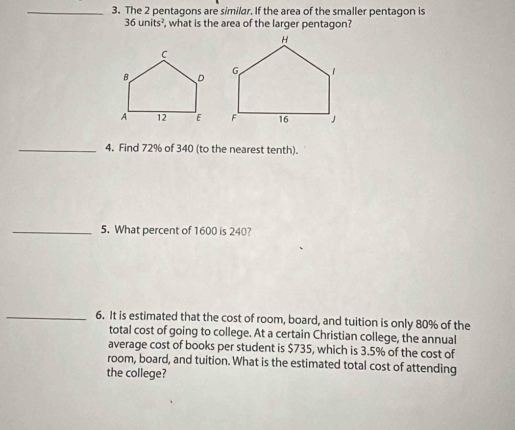 The 2 pentagons are similar. If the area of the smaller pentagon is
36units^2 , what is the area of the larger pentagon? 

_4. Find 72% of 340 (to the nearest tenth). 
_5. What percent of 1600 is 240? 
_6. It is estimated that the cost of room, board, and tuition is only 80% of the 
total cost of going to college. At a certain Christian college, the annual 
average cost of books per student is $735, which is 3.5% of the cost of 
room, board, and tuition. What is the estimated total cost of attending 
the college?