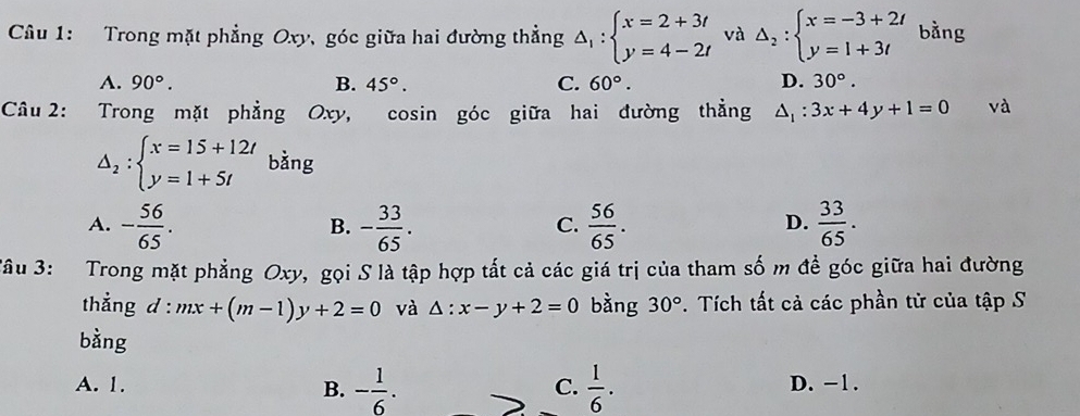 Trong mặt phẳng Oxy, góc giữa hai đường thẳng Delta _1:beginarrayl x=2+3t y=4-2tendarray. và Delta _2:beginarrayl x=-3+2t y=1+3tendarray. bằng
A. 90°. B. 45°. C. 60°. D. 30°. 
Câu 2: Trong mặt phẳng Oxy, cosin góc giữa hai đường thẳng △ _1:3x+4y+1=0 và
△ _2:beginarrayl x=15+12t y=1+5tendarray. bǎng
A. - 56/65 . - 33/65 .  56/65 .  33/65 . 
B.
C.
D.
*âu 3: Trong mặt phẳng Oxy, gọi S là tập hợp tất cả các giá trị của tham số m đề góc giữa hai đường
thẳng d : mx+(m-1)y+2=0 và △ :x-y+2=0 bàng 30°. Tích tất cả các phần tử của tập S
bằng
A. 1. C.  1/6 . D. -1.
B. - 1/6 .