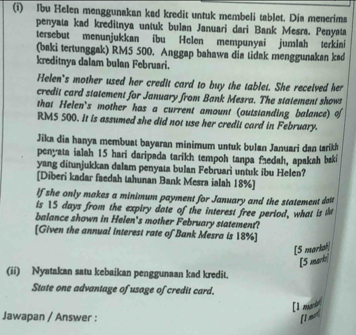 Ibu Helen menggunakan kad kredit untuk membeli tablet. Día menerima 
penyata kad kreditnya untuk bulan Januari dari Bank Mesra. Penyata 
tersebut menunjukkan íbu Helen mempunyai jumlah terkini 
(baki tertunggak) RM5 500. Anggap bahawa dia lidak menggunakan kad 
kreditnya dalam bulan Februari. 
Helen's mother used her credit card to buy the tablet. She received her 
credit card statement for January from Bank Mesra. The statement shows 
that Helen's mother has a current amount (outstanding balance) o
RM5 500. It is assumed she did not use her credit card in February. 
Jika dia hanya membuat bayaran minimum untuk bulan Januari dan tarikh 
penyata ialah 15 hari daripada tarikh tempoh tanpa faedah, apakah baki 
yang ditunjukkan dalam penyata bulan Februari untuk ibu Helen? 
[Diberi kadar faedah tahunan Bank Mesra ialah 18% ] 
If she only makes a minimum payment for January and the statement dale 
is 15 days from the expiry date of the interest free period, what is the 
balance shown in Helen's mother February statement? 
[Given the annual interest rate of Bank Mesra is 18% ] 
[5 markah] 
[5 marks] 
(ii) Nyatakan satu kebaikan penggunaan kad kredit. 
State one advantage of usage of credit card. 
[I mart 
Jawapan / Answer : [1 mot