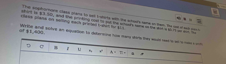 fer 
The sophomore class plans to sell t-shirts with the school's name on them. The cost of each plain t- 
" 
class plans on selling each printed t-shirt for $11. 
shirt is $3.50, and the printing cost to put the school's name on the shirt is $0.75 per shirt. The 
of $1,400. 
Write and solve an equation to determine how many shirts they would need to sell to make a profit 
D C B I U x_2 x^2 A- TI