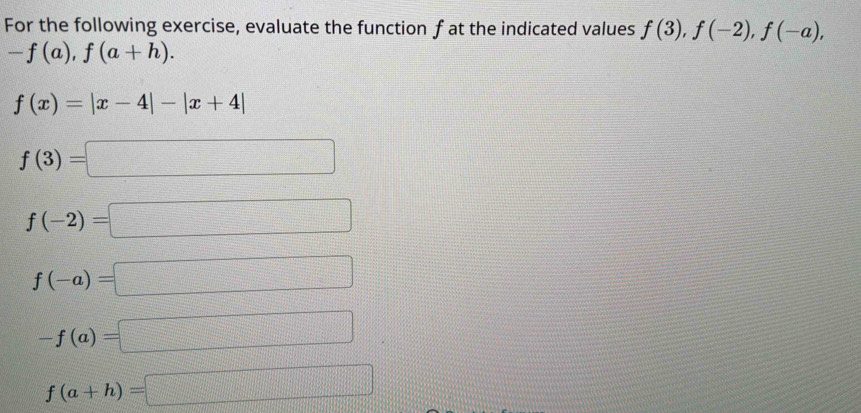 For the following exercise, evaluate the function f at the indicated values f(3), f(-2), f(-a),
-f(a), f(a+h).
f(x)=|x-4|-|x+4|
f(3)=□
f(-2)=□
f(-a)=□
-f(a)=□
f(a+h)=□