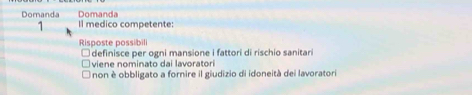 Domanda
Domanda Il medico competente:
1
Risposte possibili
definisce per ogni mansione i fattori di rischio sanitari
viene nominato dai lavoratori
non è obbligato a fornire il giudizio di idoneità dei lavoratori