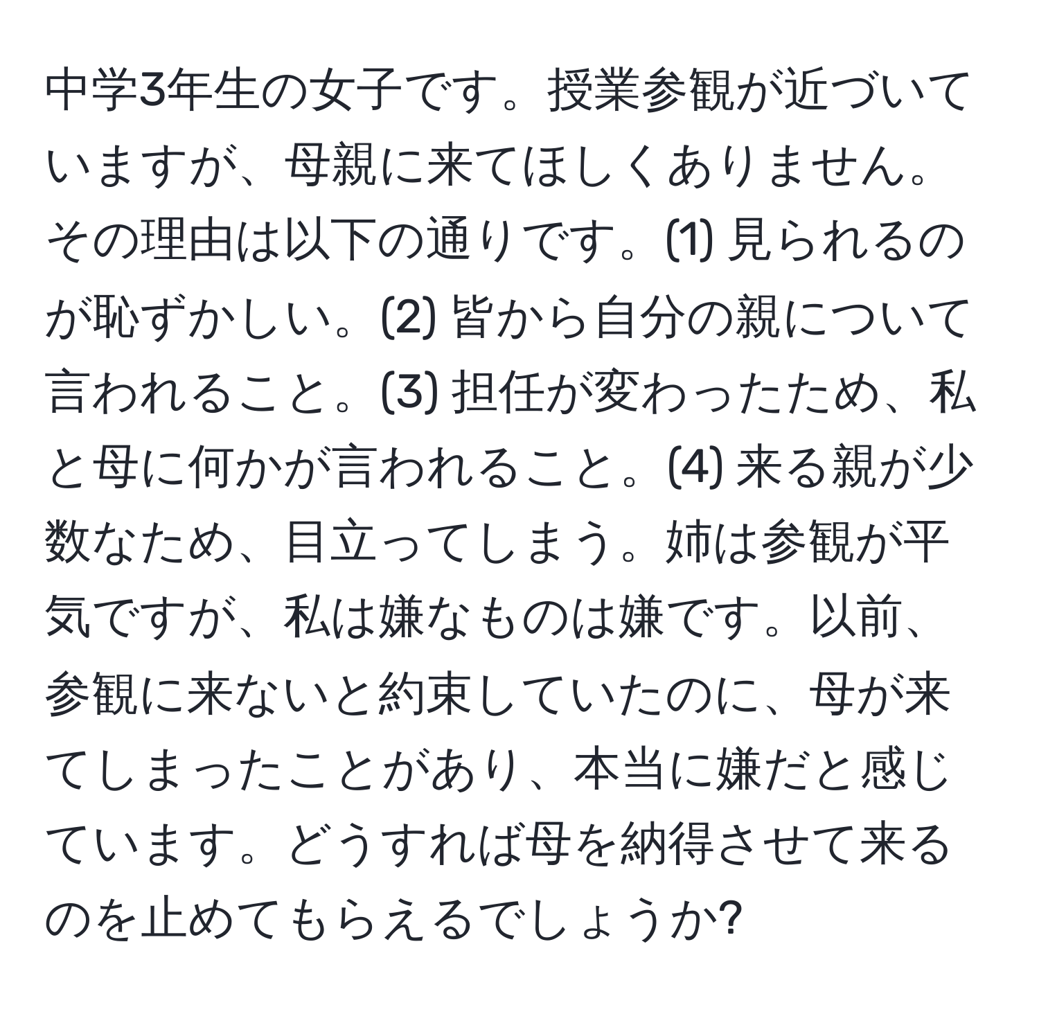 中学3年生の女子です。授業参観が近づいていますが、母親に来てほしくありません。その理由は以下の通りです。(1) 見られるのが恥ずかしい。(2) 皆から自分の親について言われること。(3) 担任が変わったため、私と母に何かが言われること。(4) 来る親が少数なため、目立ってしまう。姉は参観が平気ですが、私は嫌なものは嫌です。以前、参観に来ないと約束していたのに、母が来てしまったことがあり、本当に嫌だと感じています。どうすれば母を納得させて来るのを止めてもらえるでしょうか?