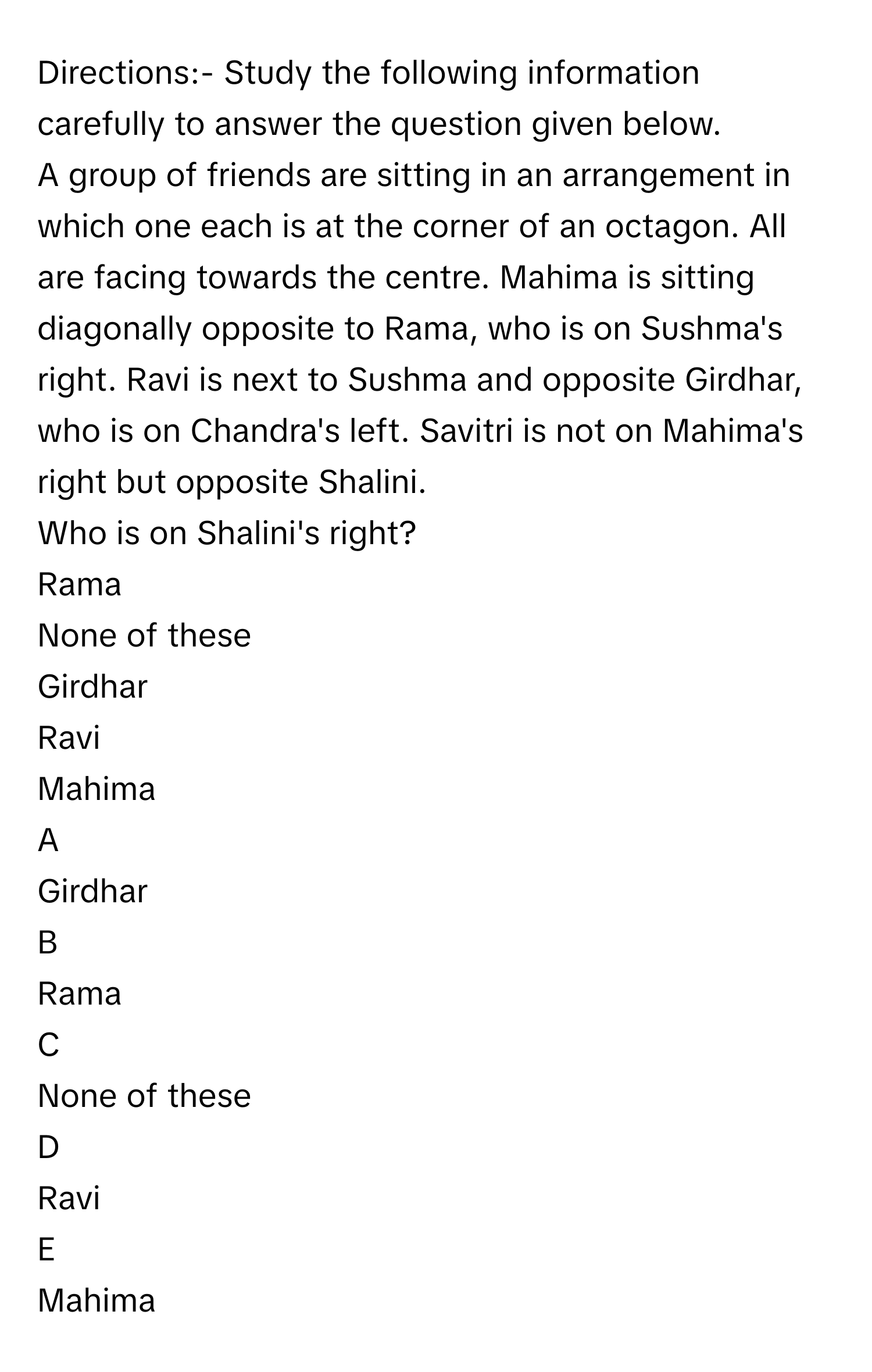 Directions:- Study the following information carefully to answer the question given below.
A group of friends are sitting in an arrangement in which one each is at the corner of an octagon. All are facing towards the centre. Mahima is sitting diagonally opposite to Rama, who is on Sushma's right. Ravi is next to Sushma and opposite Girdhar, who is on Chandra's left. Savitri is not on Mahima's right but opposite Shalini.
Who is on Shalini's right?
Rama
None of these
Girdhar
Ravi
Mahima

A  
Girdhar 


B  
Rama 


C  
None of these 


D  
Ravi 


E  
Mahima