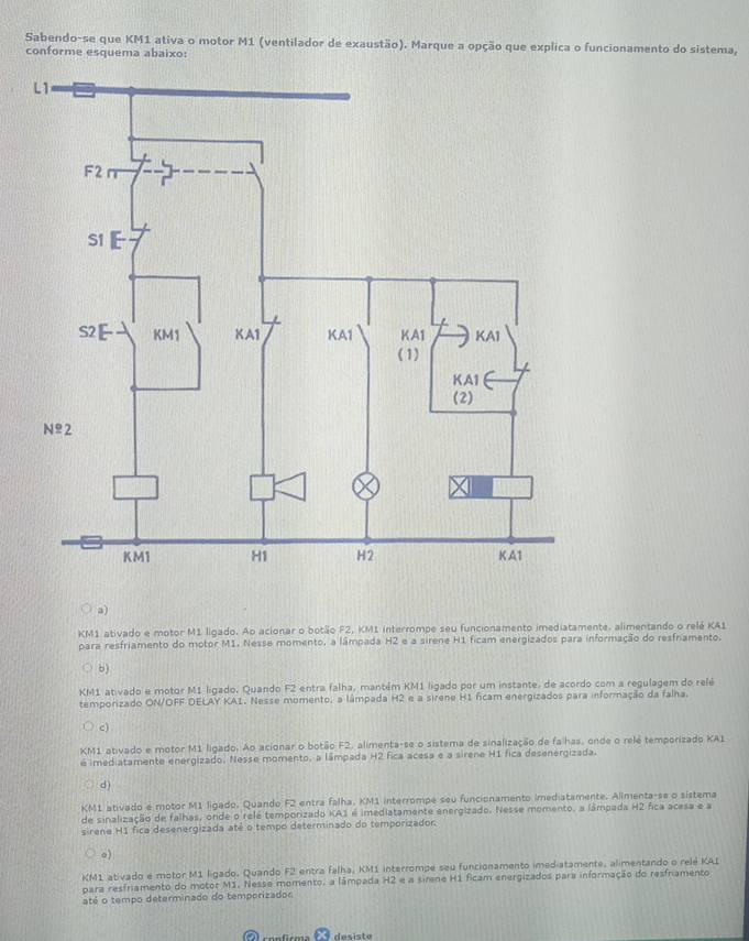 Sabendo-se que KM1 ativa o motor M1 (ventilador de exaustão). Marque a opção que explica o funcionamento do sistema,
conforme esquema abaixo:
a)
KM1 ativado e motor M1 ligado. Ao acionar o botão F2, KM1 interrompe seu funcionamento imediatamente. alimentando o relé KA1
para resfriamento do motor M1. Nesse momento, a lâmpada H2 e a sirene H1 ficam energizados para informação do resfriamento.
6)
KM1 ativado e motor M1 ligado, Quando F2 entra falha, mantém KM1 ligado por um instante, de acordo com a regulagem do relé
temporizado ON/OFF DELAY KA1. Nesse momento, a lâmpada H2 e a sirene H1 ficam energizados para informação da falha.
c)
KM1 ativado e motor M1 ligado. Ao acionar o botão F2, alimenta-se o sistema de sinalização de falhas, onde o relé temporizado KA1
é imediatamente energizado. Nesse momento, a lâmpada H2 fica acesa e a sirene H1 fica desenergizada.
d)
KM1 ativado e motor M1 ligado. Quando F2 entra falha, KM1 interrompe seu funcionamento imediatamente. Allmenta-se o sistema
de sinalização de falhas, onde o relé temporizado KA1 é imediatamente energizado. Nesse momento, a lâmpada H2 fica acesa e a
sirene H1 fica desenergizada até o tempo determinado do temporizador.
。)
KM1 ativado e motor M1 ligado. Quando F2 entra falha, KM1 interrompe seu funcionamento imediatamente, alimentando o relé KA1
para resfriamento do motor M1. Nesse momento, a lâmpada H2 e a sirene H1 ficam energizados para informação do resfriamento
até o tempo determinado do temporizados
A canficma à desista