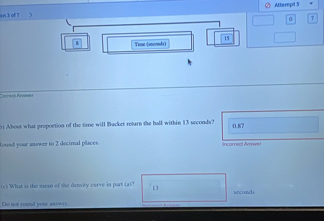 on 3 of 7 Attempt 5 
0 7 
15 
8 Time (seconds) 
Correct Answer 
) About what proportion of the time will Bucket return the ball within 13 seconds? 0.87
Round your answer to 2 decimal places. Incorrect Answer 
(c) What is the mean of the density curve in part (a)? 13
seconds
Do not round your answer. Inenrract Anewar