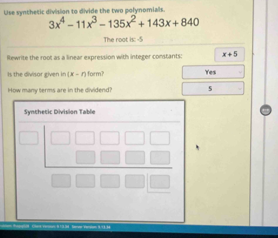 Use synthetic division to divide the two polynomials.
3x^4-11x^3-135x^2+143x+840
The root is: -5
Rewrite the root as a linear expression with integer constants:
x+5
Is the divisor given in (x-r) form? Yes
How many terms are in the dividend?
5
uble