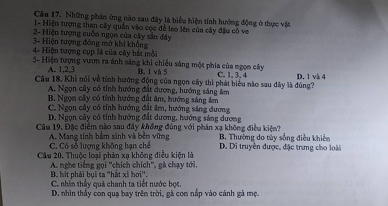 Những phản ứng nào sau đây là biểu hiện tính hướng động ở thực vật
1- Hiện tượng than cây quấn vào cọc đề leo lên của cây đậu cô ve
2- Hiện tượng cuốn ngọn của cây sẵn dây
3- Hiện tượng đóng mở khí khổng
4- Hiện tượng cụp lá của cây bắt mồi
5- Hiện tượng vươn ra ánh sáng khi chiếu sáng một phía của ngọn cây
A. 1, 2, 3 B. 1 và 5 C. 1, 3, 4 D. 1 và 4
Câu 18. Khi nói về tính hướng động của ngọn cây thì phát biểu nào sau đây là đúng?
A. Ngọn cây có tính hướng đất dương, hướng sáng âm
B. Ngọn cây có tính hướng đất âm, hướng sáng âm
C. Ngọn cây có tính hướng đất âm, hướng sáng dương
D. Ngọn cây có tính hướng đất dương, hướng sáng dương
Câu 19. Đặc điểm nào sau đây không đúng với phản xạ không điều kiện?
A. Mang tính bầm sinh và bền vững B. Thường do tủy sống điều khiền
C. Có số lượng không hạn chế D. Di truyền được, đặc trưng cho loài
Câu 20. Thuộc loại phản xạ không điều kiện là
A. nghe tiếng gọi "chích chích", gà chạy tới.
B. hít phải bụi ta "hắt xì hơi".
C. nhìn thấy quả chanh ta tiết nước bọt.
D. nhìn thấy con quạ bay trên trời, gà con nấp vào cánh gà mẹ.