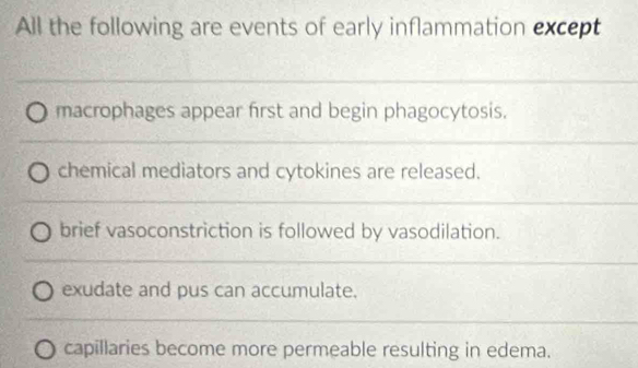 All the following are events of early inflammation except
_
_
macrophages appear first and begin phagocytosis.
chemical mediators and cytokines are released.
brief vasoconstriction is followed by vasodilation.
_
exudate and pus can accumulate.
_
capillaries become more permeable resulting in edema.