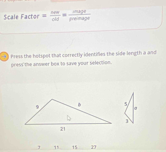 Scale Factor = new/old = image/preimage 
→) Press the hotspot that correctly identifies the side length a and 
press the answer box to save your selection.
7 11 15 27