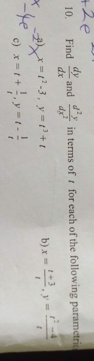 Find  dy/dx  and  d^2y/dx^2  in terms of t for each of the following parametric 
a) x=t^2-3, y=t^3+t b) x= (t+3)/t , y= (t^2-4)/t 
c) x=t+ 1/t , y=t- 1/t 