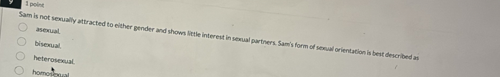 asexual.
Sam is not sexually attracted to either gender and shows little interest in sexual partners. Sam's form of sexual orientation is best described as
bisexual.
heterosexual.
homosexual