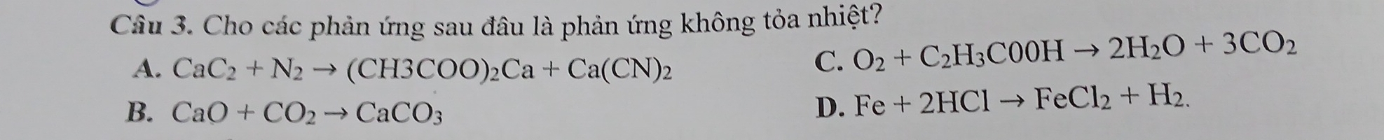 Cho các phản ứng sau đâu là phản ứng không tỏa nhiệt?
A. CaC_2+N_2to (CH3COO)_2Ca+Ca(CN)_2
C. O_2+C_2H_3COOHto 2H_2O+3CO_2
B. CaO+CO_2to CaCO_3 D. Fe+2HClto FeCl_2+H_2.