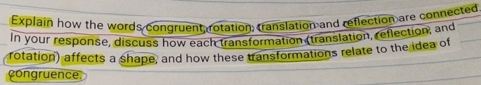 Explain how the words congruent, rotation, translation and reflection are connected 
In your response, discuss how each transformation (translation, reflection, and 
rotation) affects a shape, and how these transformations relate to the idea of 
congruence.