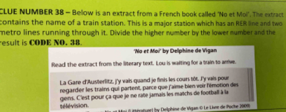 CLUE NUMBER 38 - Below is an extract from a French book called ‘No et Moi’. The extract 
contains the name of a train station. This is a major station which has an RER line and two 
metro lines running through it. Divide the higher number by the lower number and the 
result is CODE NO. 38. 
'No et Moi' by Delphine de Vigan 
Read the extract from the literary text. Lou is waiting for a train to arrive. 
La Gare d'Austerlitz, j'y vais quand je finis les cours tôt. J'y vais pour 
regarder les trains qui partent, parce que j'aime bien voir l'émotion des 
gens. C'est pour ça que je ne rate jamais les matchs de football à la 
télévision. 
(Liéérature) by Delphine de Vigan © Le Livre de Poche 2009)