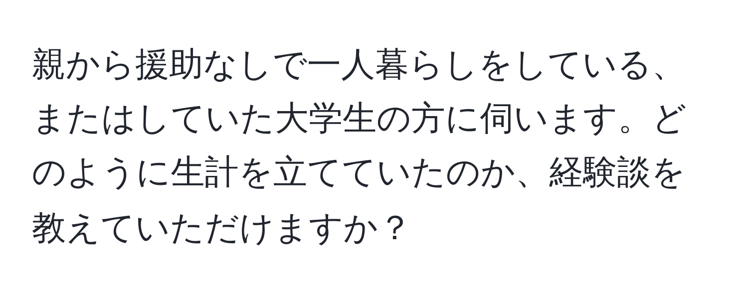 親から援助なしで一人暮らしをしている、またはしていた大学生の方に伺います。どのように生計を立てていたのか、経験談を教えていただけますか？