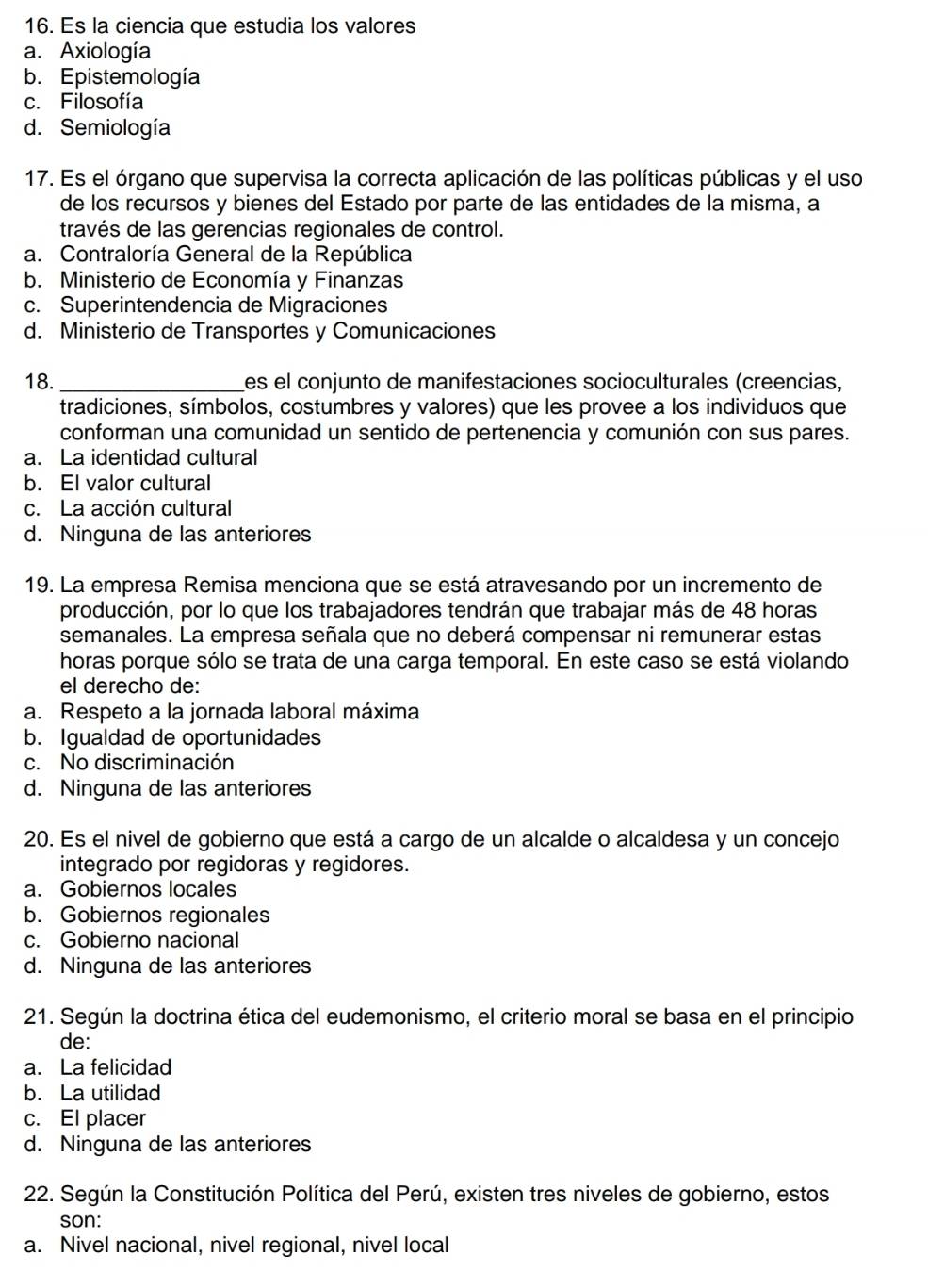 Es la ciencia que estudia los valores
a. Axiología
b. Epistemología
c. Filosofía
d. Semiología
17. Es el órgano que supervisa la correcta aplicación de las políticas públicas y el uso
de los recursos y bienes del Estado por parte de las entidades de la misma, a
través de las gerencias regionales de control.
a. Contraloría General de la República
b. Ministerio de Economía y Finanzas
c. Superintendencia de Migraciones
d. Ministerio de Transportes y Comunicaciones
18._ es el conjunto de manifestaciones socioculturales (creencias,
tradiciones, símbolos, costumbres y valores) que les provee a los individuos que
conforman una comunidad un sentido de pertenencia y comunión con sus pares.
a. La identidad cultural
b. El valor cultural
c. La acción cultural
d. Ninguna de las anteriores
19. La empresa Remisa menciona que se está atravesando por un incremento de
producción, por lo que los trabajadores tendrán que trabajar más de 48 horas
semanales. La empresa señala que no deberá compensar ni remunerar estas
horas porque sólo se trata de una carga temporal. En este caso se está violando
el derecho de:
a. Respeto a la jornada laboral máxima
b. Igualdad de oportunidades
c. No discriminación
d. Ninguna de las anteriores
20. Es el nivel de gobierno que está a cargo de un alcalde o alcaldesa y un concejo
integrado por regidoras y regidores.
a. Gobiernos locales
b. Gobiernos regionales
c. Gobierno nacional
d. Ninguna de las anteriores
21. Según la doctrina ética del eudemonismo, el criterio moral se basa en el principio
de:
a. La felicidad
b. La utilidad
c. El placer
d. Ninguna de las anteriores
22. Según la Constitución Política del Perú, existen tres niveles de gobierno, estos
son:
a. Nivel nacional, nivel regional, nivel local