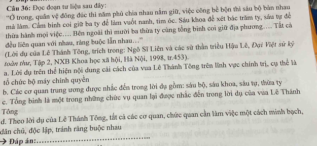 Đọc đoạn tư liệu sau dây: 
“Ở trong, quân vệ đông đúc thì năm phủ chia nhau nắm giữ, việc công bề bộn thì sáu bộ bàn nhau 
mà làm. Cấm binh coi giữ ba ty để làm vuốt nanh, tim óc. Sáu khoa đề xét bác trăm ty, sáu tự đề 
thừa hành mọi việc.... Bên ngoài thì mười ba thừa ty cùng tổng binh coi giữ địa phương.... Tất cả 
đều liên quan với nhau, ràng buộc lẫn nhau...” 
(Lời dụ của Lê Thánh Tông, trích trong: Ngô Sĩ Liên và các sử thần triều Hậu Lê, Đại Việt sử ký 
toàn thư, Tập 2, NXB Khoa học xã hội, Hà Nội, 1998, tr.453). 
a. Lời dụ trên thể hiện nội dung cải cách của vua Lê Thánh Tông trên lĩnh vực chính trị, cụ thể là 
tổ chức bộ máy chính quyền 
b. Các cơ quan trung ương được nhắc đến trong lời dụ gồm: sáu bộ, sáu khoa, sáu tự, thừa ty 
c. Tổng binh là một trong những chức vụ quan lại được nhắc đến trong lời dụ của vua Lê Thánh 
Tông 
d. Theo lời dụ của Lê Thánh Tông, tất cả các cơ quan, chức quan cần làm việc một cách minh bạch, 
_ 
dân chủ, độc lập, tránh ràng buộc nhau 
Đáp án: