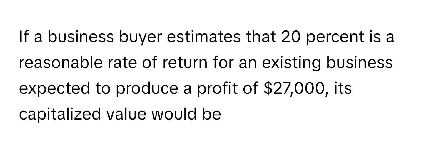 If a business buyer estimates that 20 percent is a reasonable rate of return for an existing business expected to produce a profit of $27,000, its capitalized value would be