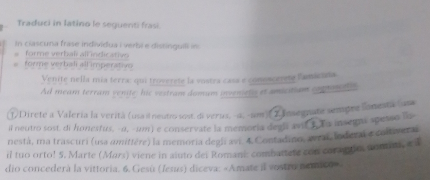 Traduci in latino le seguenti frasi. 
In ciascuna frase individua i verbi e distinguili in: 
. forme verbali all indicativo 
“ forme verbali all imperativo 
Venite nella mia terra: qui troverete la vostra casa e conoscerete lamicisia 
Ad meam terram venite; hic vestram domum invenietis et amicitiam comnoscets 
1) Direte a Valería la verità (usa il neutro sost. di verus, -α, -am) 2.Insegnate sempre lonesta (uta 
il neutto sost. di honestus, -α, -um) e conservate la memoria degl avil 1 Tu insegnt spesso lo- 
nestà, ma trascuri (usa amittère) la memoria degli avi. 4. Contadino, avrai, toderal e contiverai 
il tuo orto! 5. Marte (Mars) viene in aiuto dei Romani: combattete con coragno, nomin, a à 
dio concederà la vittoria. 6. Gesù (Jesus) diceva: «Amate il vostro nemico».