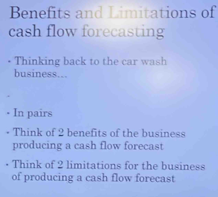 Benefits and Limitations of 
cash flow forecasting 
• Thinking back to the car wash 
business... 
• In pairs 
Think of 2 benefits of the business 
producing a cash flow forecast 
Think of 2 limitations for the business 
of producing a cash flow forecast