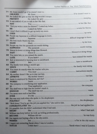Further Practice on 'Key' Word Transformations
71 Mr Jones needn't go if he doesn't want to.
O)BLIGED
72 He locked the gate so that the dog wouldn't escape. Mr Jones if he doesn't want to.
PREVENT  He locked the gate _escaping.
73 It was unkind of you to talk to her like that.
NOT
74 "Did you write a note for Steven?" I asked my father. You to her like that.
HE I asked my father _a note for Steven.
75 I don't find is difficult to get up early any more. up early.
USED  
76 People say Japanese is a difficult language to learn.
SAID Japanese _difficult language to learn.
77 His boss made Mark stay late. MADE Mark by his boss.
78 People say that the pyramids are worth visiting. worth visiting.
SUPPOSED
79 Simon is slower at doing things than Howard. The pyramids
FAST Simon is _Howard at doing things.
80 You were late, so you missed the match.
LATE
81 Bob is interested in learning how to snowboard. If you hadn't have missed the match.
LIKE _how to snowboard.
82 The family went skiing a month ago. Bob
SINCE It_ the family went skiing
83 You must do exactly what the teacher tellls you. You must instructions exactly.
CARRY
84 My mother doesn't like us to stay out late. out late.
APPROVE My mother doesn'
_
85 Jamie is employed by Mactrons, isn't he? Jamše
WORKS
86 The company is considering your application. the company. he?
1S Your application
87 The shelf was so high that he couldn't reach it. The shelf was not reach
ENOUGH
88 I've never seen such a bad film._ It's the seen.
EVER
89 She was very rude when she spoke to the shopkeeper.
POLITELY She _the shopkeeper.
90 “Well done! You've got the job you applied for," she said to him. the job he had applied for.
CONGRATULATED She
91 It's possible that she didn't understand what I had said. what I had said .
MIGHT She
92 William was forty before he took up writing professionally. he was forty.
BECOME William did not
93 Joe regrets not buying a flat in the city centre. Joe a flat in the city centre.
WISHES
94 I regret not contacting Sarah when I was in London. Sarah when I was in London.
TOUCH I wish that I