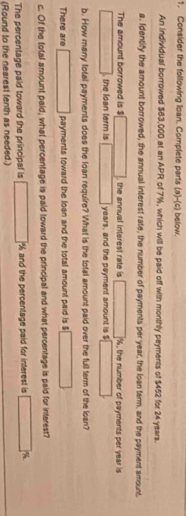 Consider the following loan. Complete parts (a)-(c) below. 
An individual borrowed $63,000 at an APR of 7%, which will be paid off with monthly payments of $452 for 24 years. 
a. Identify the amount borrowed, the annual interest rate, the number of payments per year, the loan tarm, and the payment amount. 
The amount borrowed is $ □ , the annual interest rate is □ %, the number of payments per year is 
□ the loan term is □ years, and the payment amount is $ □
b. How many total payments does the loan require? What is the total amount paid over the full term of the loan? 
There are □ payments toward the loan and the total amount paid is B □ 
c. Of the total amount paid, what percentage is paid toward the principal and what percentage is paid for interest? 
The percentage paid toward the principal is □° % and the percentage paid for interest is □ %
(Round to the nearest tenth as needed.)