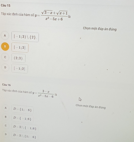 Tập xác định của hàm số y= (sqrt(3-x)+sqrt(x+1))/x^2-5x+6  là
Chọn một đáp án đúng
A [-1;3)vee  2.
B [-1;3]
C (2;3)
D [-1;2]
Câu 16
Tập xác định của hàm số y= (3-x)/x^2-5x-6  là
Chon một đáp án đúng
A D= 1;-6
B D= -1;6
c D=R -1;6
D D=R 1;-6