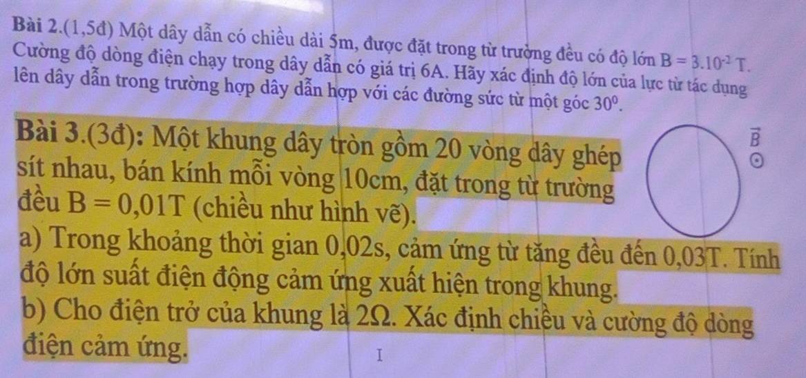 Bài 2.(1,5đ) Một dây dẫn có chiều dài 5m, được đặt trong từ trường đều có độ lớn B=3.10^(-2)T. 
Cường độ dòng điện chạy trong dây dẫn có giá trị 6A. Hãy xác định độ lớn của lực từ tác dụng 
lên dây dẫn trong trường hợp dây dẫn hợp với các đường sức từ một góc 30^0. 
vector 2 
Bài 3.(3đ): Một khung dây tròn gồm 20 vòng dây ghép 
B 
sít nhau, bán kính mỗi vòng 10cm, đặt trong từ trường 
đều B=0,01T (chiều như hình vẽ). 
a) Trong khoảng thời gian 0,02s, cảm ứng từ tăng đều đến 0,03T. Tính 
độ lớn suất điện động cảm ứng xuất hiện trong khung. 
b) Cho điện trở của khung là 2Ω. Xác định chiều và cường độ dòng 
điện cảm ứng. 
I