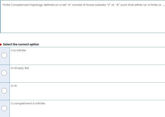 Finite Complement topology defined on a set "A'' consist of those subsets "U'' of ''A" such that either Uc is finite or ...
Select the correct option
U is infinite
U= Empty Set
U=A
U complement is infinite