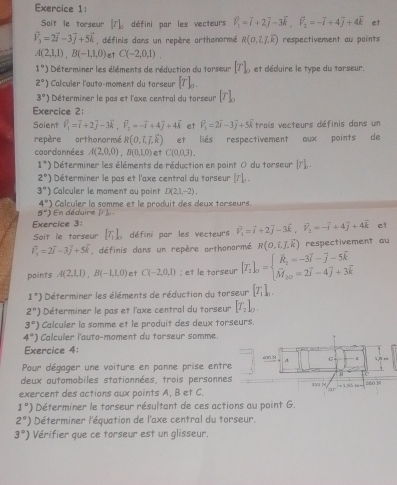 Soit le torseur [7]_0 défini par les vecteurs vector V_1=vector i+2vector j-3vector k,vector V_2=-overline i+4overline j+4overline k et
widehat V_3=2vector i-3vector j+5vector k , définis dans un repère orthonormé R(0,7,7) respectivement au points
A(2,1,1),B(-1,1,0) et C(-2,0,1).
1°) Déterminer les éléments de réduction du torseur [T]_o et déduire le type du torseur.
2°) Calculer l'auto-moment du torseur [T]_0.
3°) Déterminer le pas et l'axe central du torseur [T]_p
Exercice 2:
Soient widehat v_1=vector i+2vector j-3vector k,vector v_2=-vector i+4vector j+4vector k et widehat v_n=2vector i-3vector j+5vector k trois vecteurs définis dans un
repère orthonormé R(0,i,j,k) et liés respectivement aux points de
coordonnées A(2,0,0),B(0,1,0) et C(0,0,3).
1^*) Déterminer les éléments de réduction en point 0 du torseur [r]..
2°) Déterminer le pas et l'axe central du torseur [r]_n.
3°) Calculer le moment au point D(2,1,-2).
4°)
5°) En déduire Calculer la somme et le produit des deux torseurs.
I=10
Exercice 3:
Soit le torseur [T_1]_2 défini par les vecteurs V_1^(3=vector i)+2vector j-3vector k,widehat v_1+4++4vector j+4widehat k et
vector v_1=2vector i-3vector j+5vector k , définis dans un repère orthonormé R(0,i,j,k) respectivement au
points A(2,1,1),B(-1,1,0) et C(-2,0,1); et le torseur [I_2]_0=beginarrayl hat R_2=-3overline i-overline j-5overline k M_20=2overline i-4overline j+3overline kendarray.
1°) Déterminer les éléments de réduction du torseur [T_1]_0.
2°) Déterminer le pas et l'axe central du torseur [T_2]_0.
3°) Calculer la somme et le produit des deux torseurs.
4°) Calculer l'auto-moment du torseur somme.
Exercice 4: .
Pour dégager une voiture en panne prise entre 400 M A G
1
deux automobiles stationnées, trois personnes 350 N xī
exercent des actions aux points A, B et C. 550 N
1°) Déterminer le torseur résultant de ces actions au point G.
2°) Déterminer l'équation de l'axe central du torseur.
3°) Vérifier que ce torseur est un glisseur.