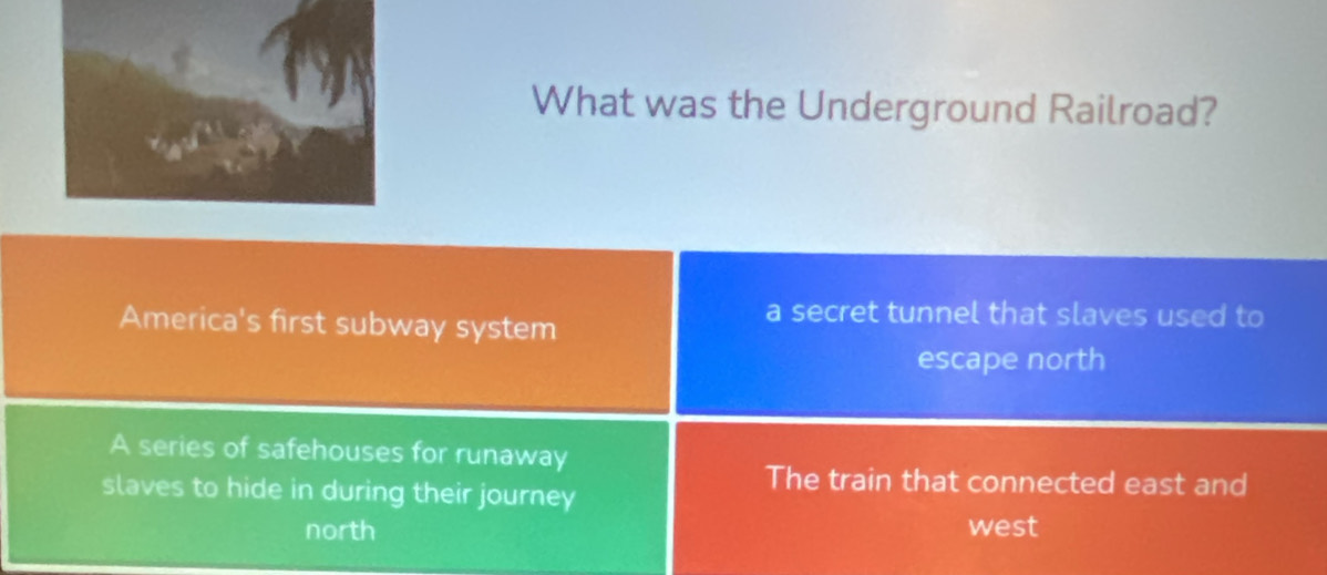 What was the Underground Railroad?
America's first subway system
a secret tunnel that slaves used to
escape north
A series of safehouses for runaway
slaves to hide in during their journey
The train that connected east and
north west